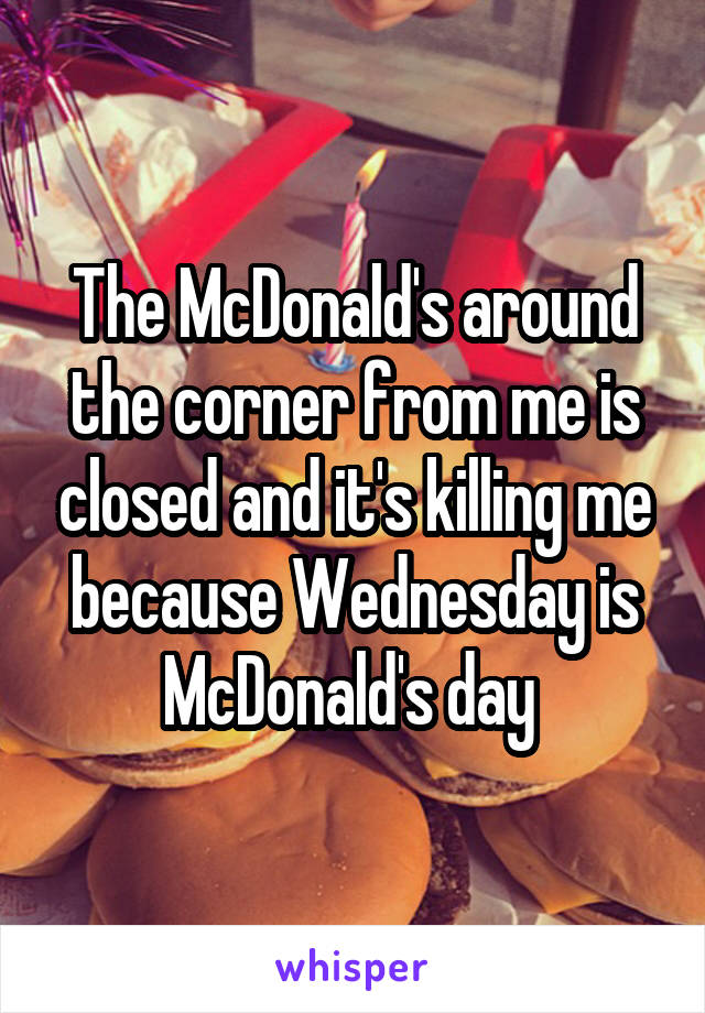 The McDonald's around the corner from me is closed and it's killing me because Wednesday is McDonald's day 