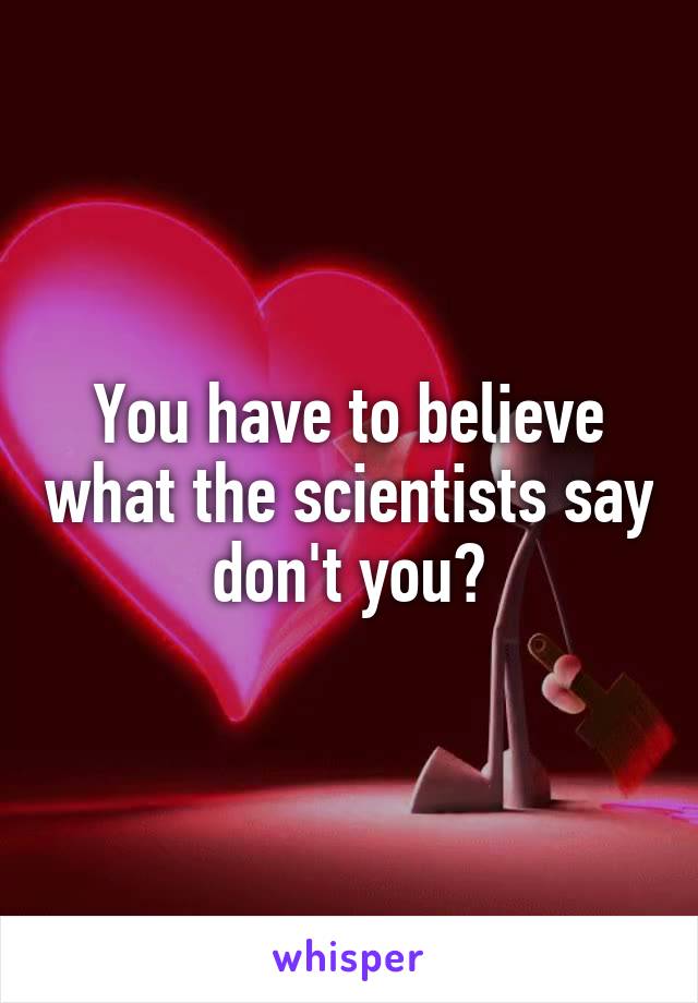 You have to believe what the scientists say don't you?