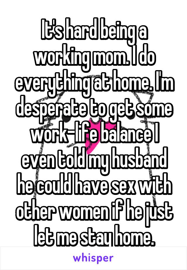 It's hard being a working mom. I do everything at home. I'm desperate to get some work-life balance I even told my husband he could have sex with other women if he just let me stay home.