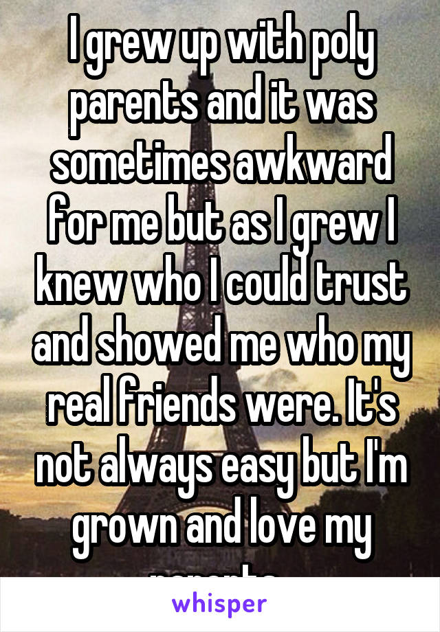I grew up with poly parents and it was sometimes awkward for me but as I grew I knew who I could trust and showed me who my real friends were. It's not always easy but I'm grown and love my parents. 