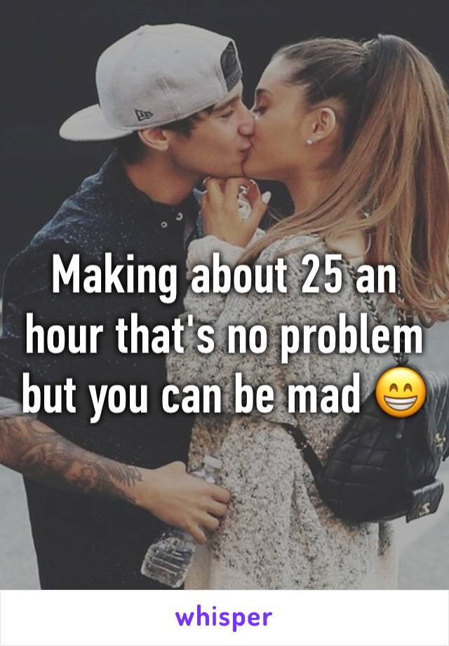 Making about 25 an hour that's no problem but you can be mad 😁