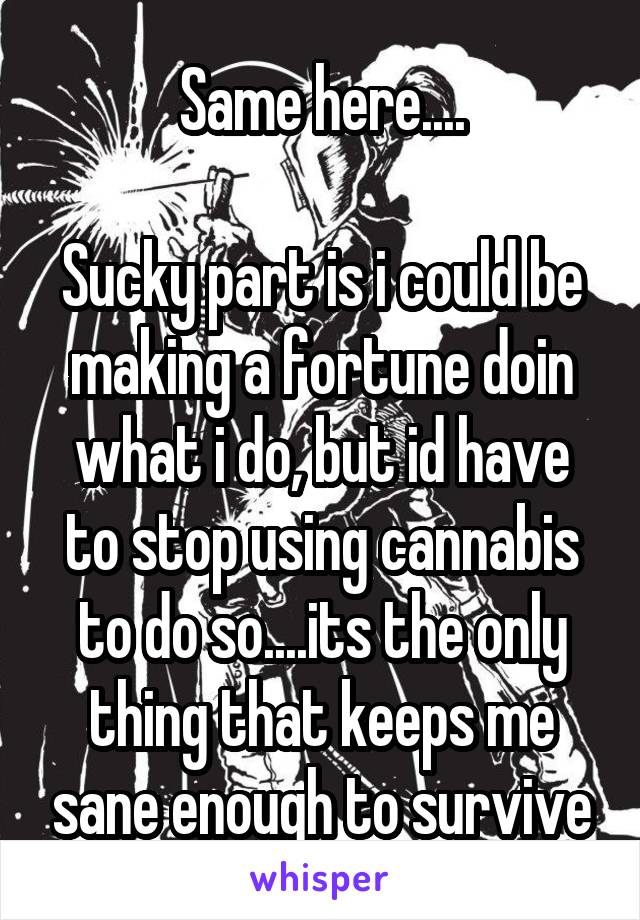 Same here....

Sucky part is i could be making a fortune doin what i do, but id have to stop using cannabis to do so....its the only thing that keeps me sane enough to survive