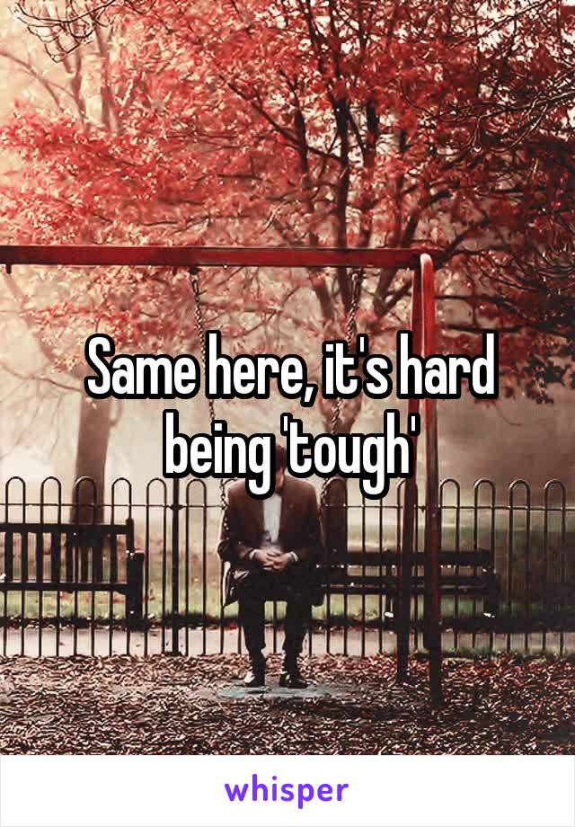 Same here, it's hard being 'tough'