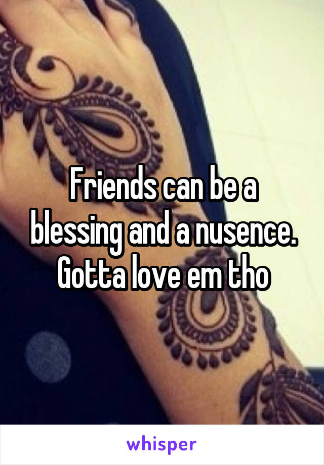 Friends can be a blessing and a nusence. Gotta love em tho