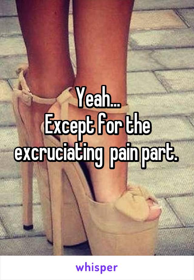 Yeah...
Except for the excruciating  pain part. 
