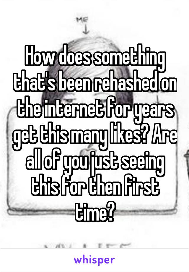How does something that's been rehashed on the internet for years get this many likes? Are all of you just seeing this for then first time?