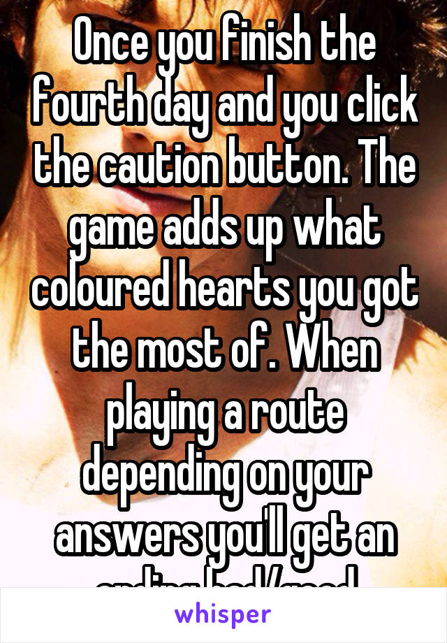 Once you finish the fourth day and you click the caution button. The game adds up what coloured hearts you got the most of. When playing a route depending on your answers you'll get an ending bad/good