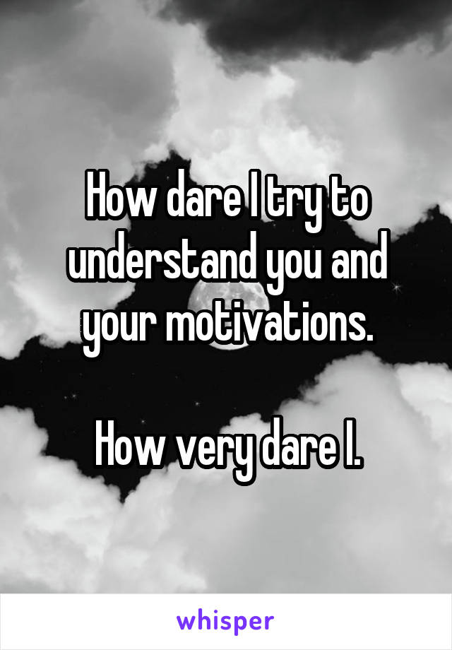 How dare I try to understand you and your motivations.

How very dare I.