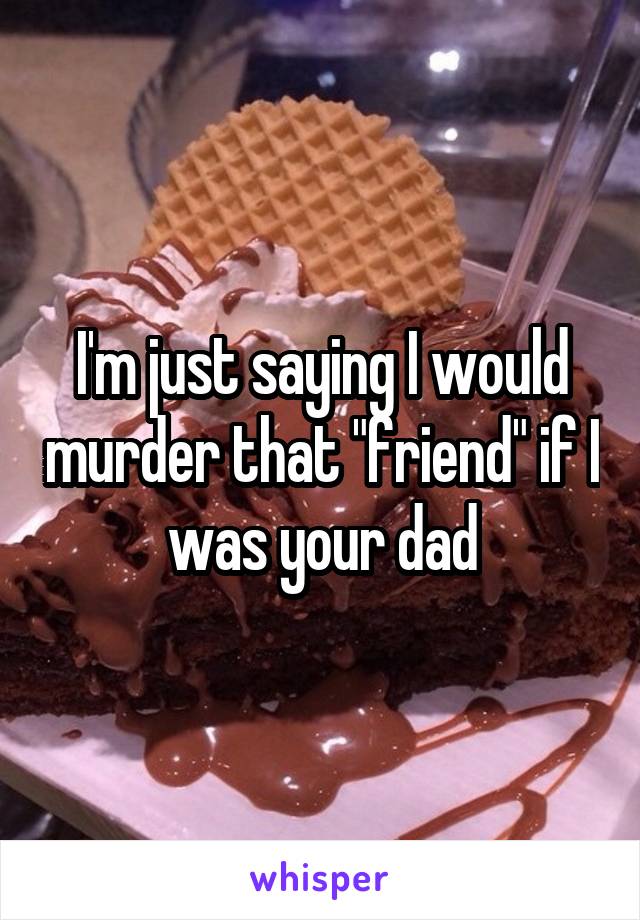 I'm just saying I would murder that "friend" if I was your dad