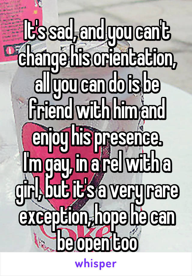 It's sad, and you can't change his orientation, all you can do is be friend with him and enjoy his presence.
I'm gay, in a rel with a girl, but it's a very rare exception, hope he can be open too