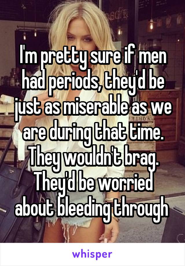 I'm pretty sure if men had periods, they'd be just as miserable as we are during that time. They wouldn't brag. They'd be worried about bleeding through 