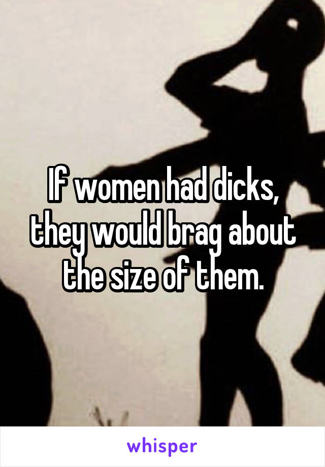 If women had dicks, they would brag about the size of them.