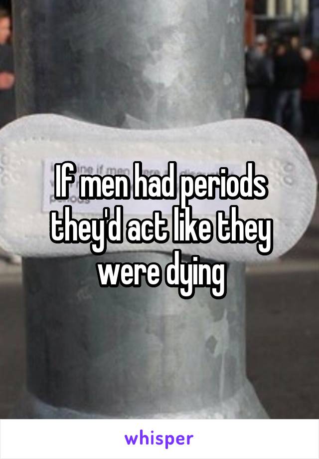 If men had periods they'd act like they were dying