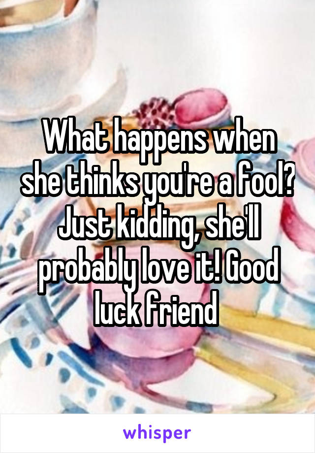 What happens when she thinks you're a fool? Just kidding, she'll probably love it! Good luck friend 