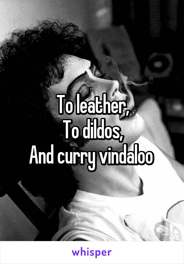 To leather,
To dildos,
And curry vindaloo 