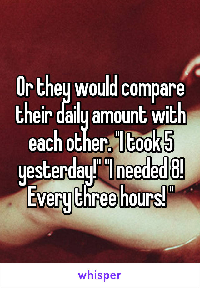 Or they would compare their daily amount with each other. "I took 5 yesterday!" "I needed 8! Every three hours! "