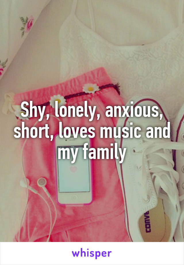 Shy, lonely, anxious, short, loves music and my family