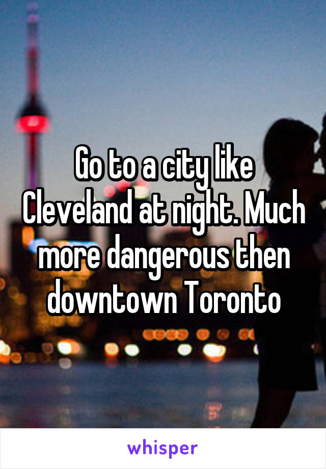 Go to a city like Cleveland at night. Much more dangerous then downtown Toronto