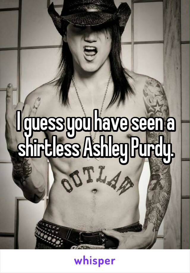 I guess you have seen a shirtless Ashley Purdy.