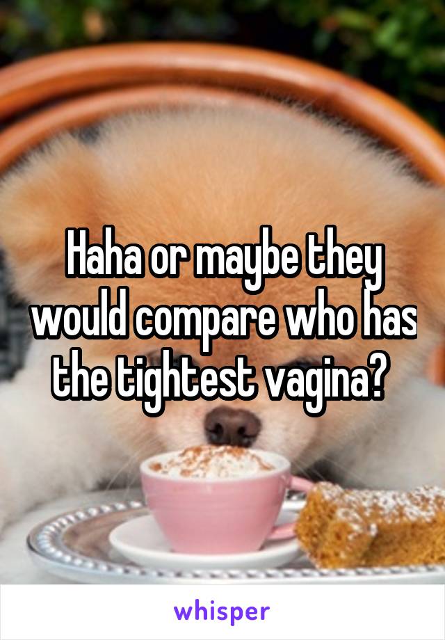 Haha or maybe they would compare who has the tightest vagina? 