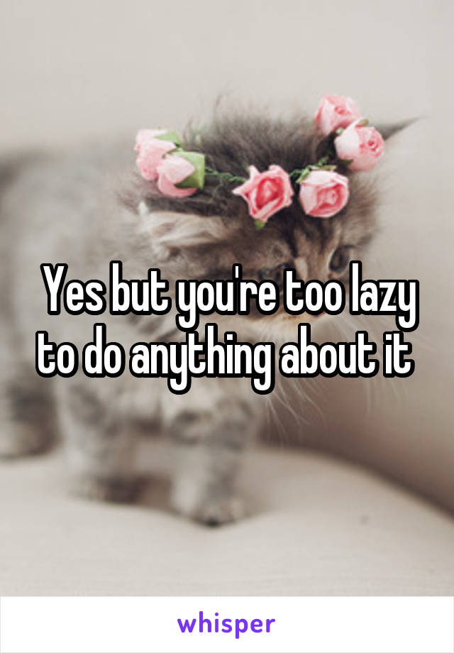 Yes but you're too lazy to do anything about it 