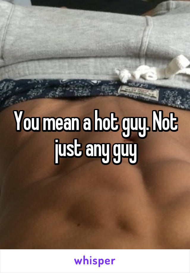 You mean a hot guy. Not just any guy
