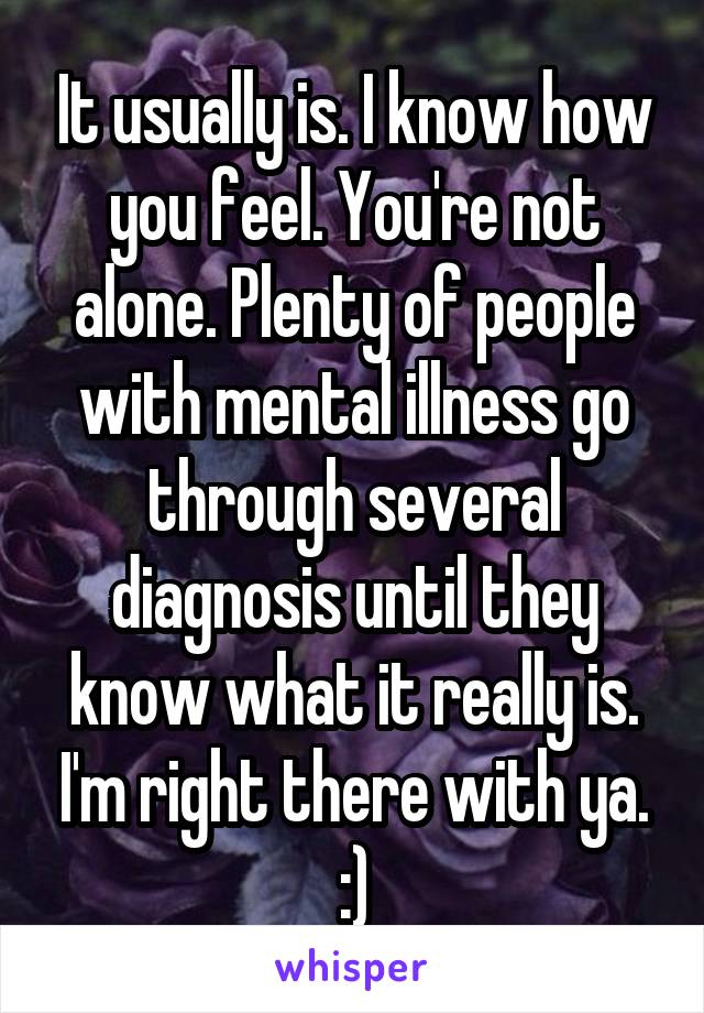 It usually is. I know how you feel. You're not alone. Plenty of people with mental illness go through several diagnosis until they know what it really is. I'm right there with ya. :)