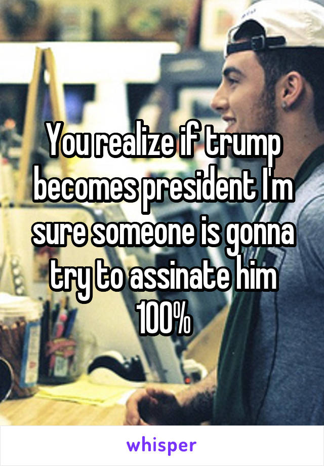 You realize if trump becomes president I'm sure someone is gonna try to assinate him 100%