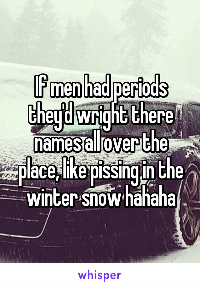 If men had periods they'd wright there names all over the place, like pissing in the winter snow hahaha