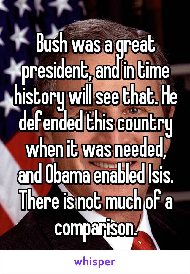 Bush was a great president, and in time history will see that. He defended this country when it was needed, and Obama enabled Isis. There is not much of a comparison.