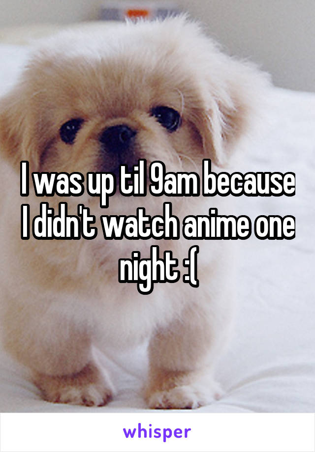 I was up til 9am because I didn't watch anime one night :(