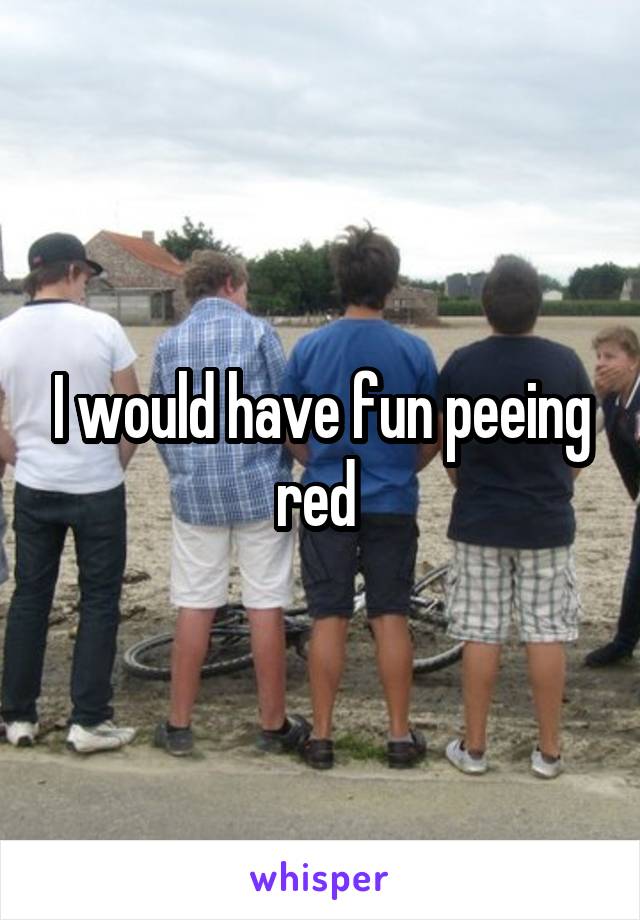 I would have fun peeing red 