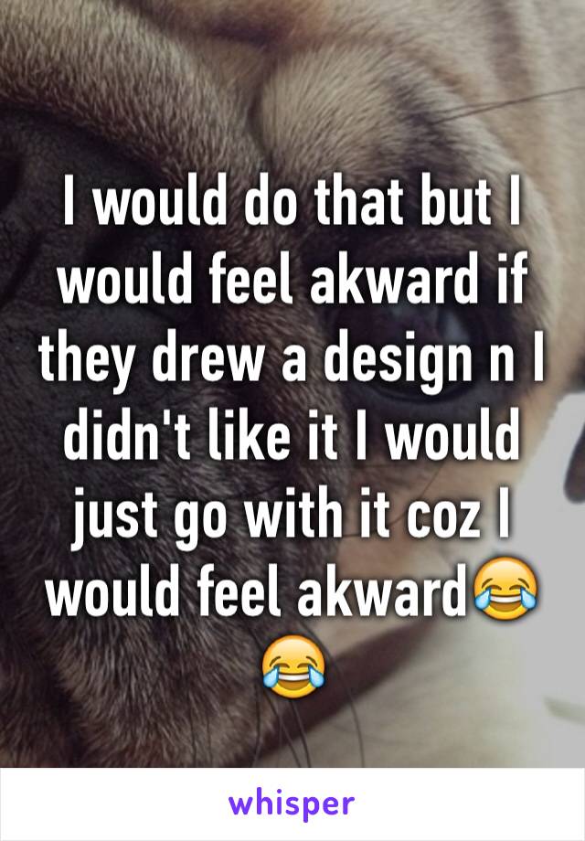 I would do that but I would feel akward if they drew a design n I didn't like it I would just go with it coz I would feel akward😂😂