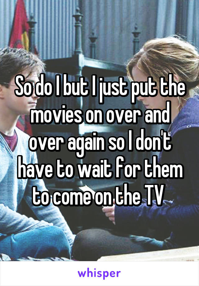 So do I but I just put the movies on over and over again so I don't have to wait for them to come on the TV 
