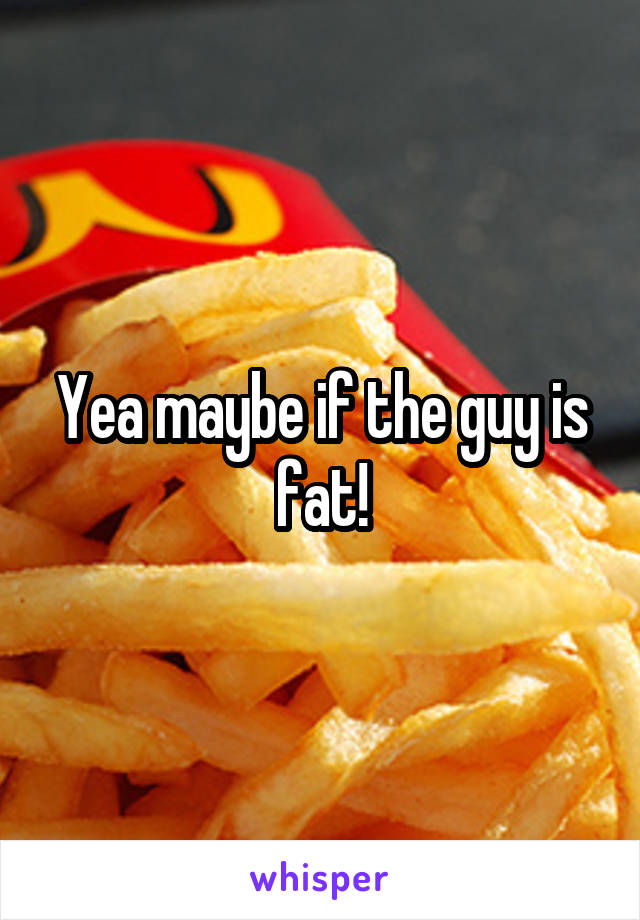 Yea maybe if the guy is fat!