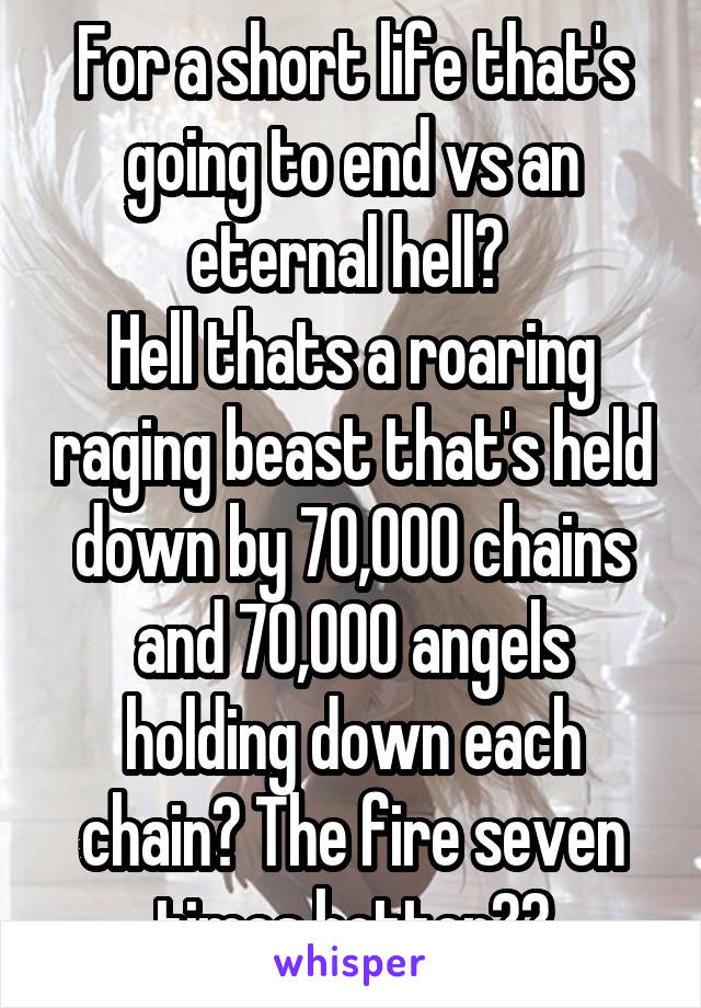 For a short life that's going to end vs an eternal hell? 
Hell thats a roaring raging beast that's held down by 70,000 chains and 70,000 angels holding down each chain? The fire seven times hotter??