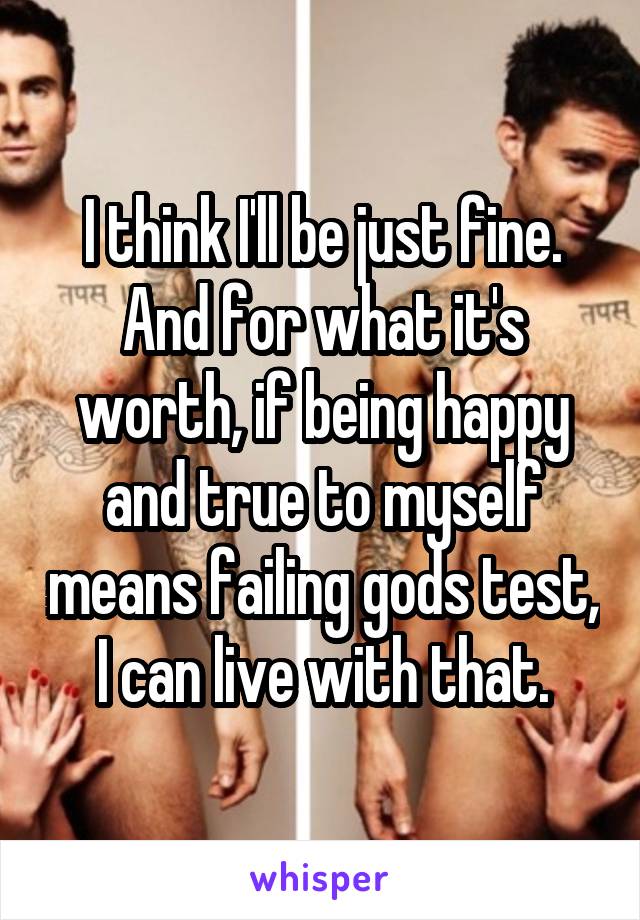 I think I'll be just fine. And for what it's worth, if being happy and true to myself means failing gods test, I can live with that.