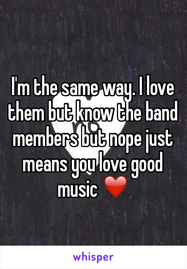 I'm the same way. I love them but know the band members but nope just means you love good music ❤️