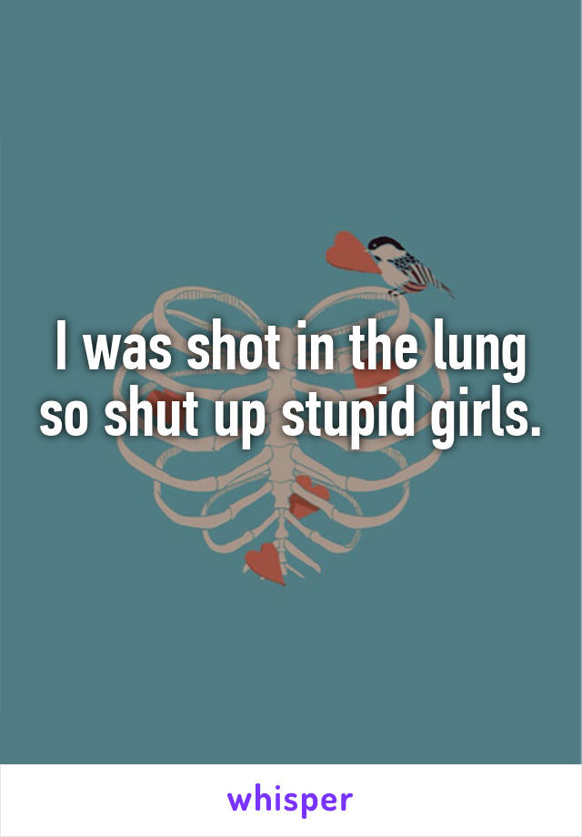 I was shot in the lung so shut up stupid girls. 