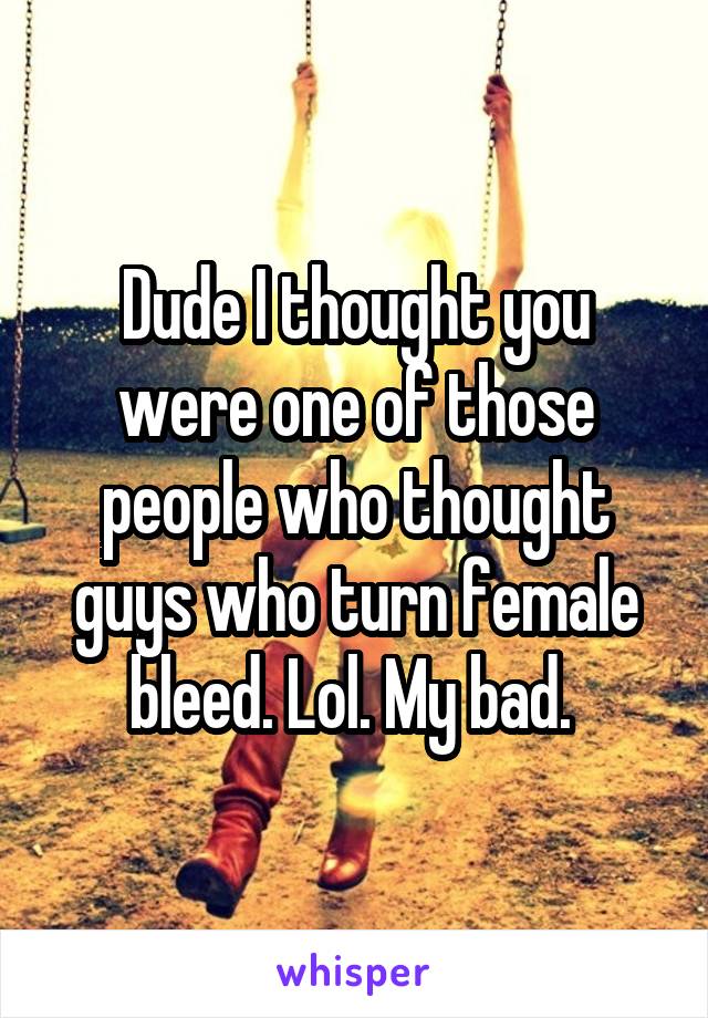 Dude I thought you were one of those people who thought guys who turn female bleed. Lol. My bad. 