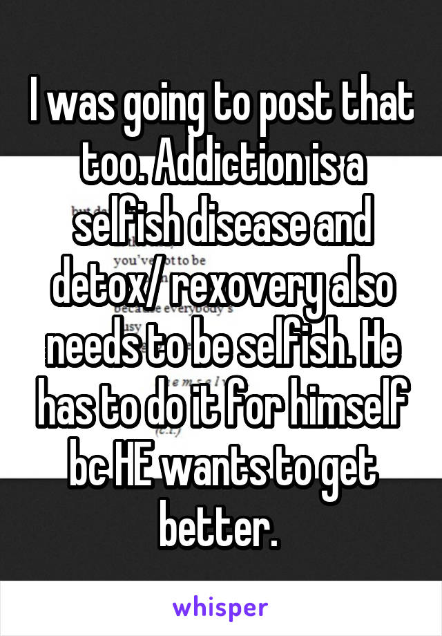 I was going to post that too. Addiction is a selfish disease and detox/ rexovery also needs to be selfish. He has to do it for himself bc HE wants to get better. 