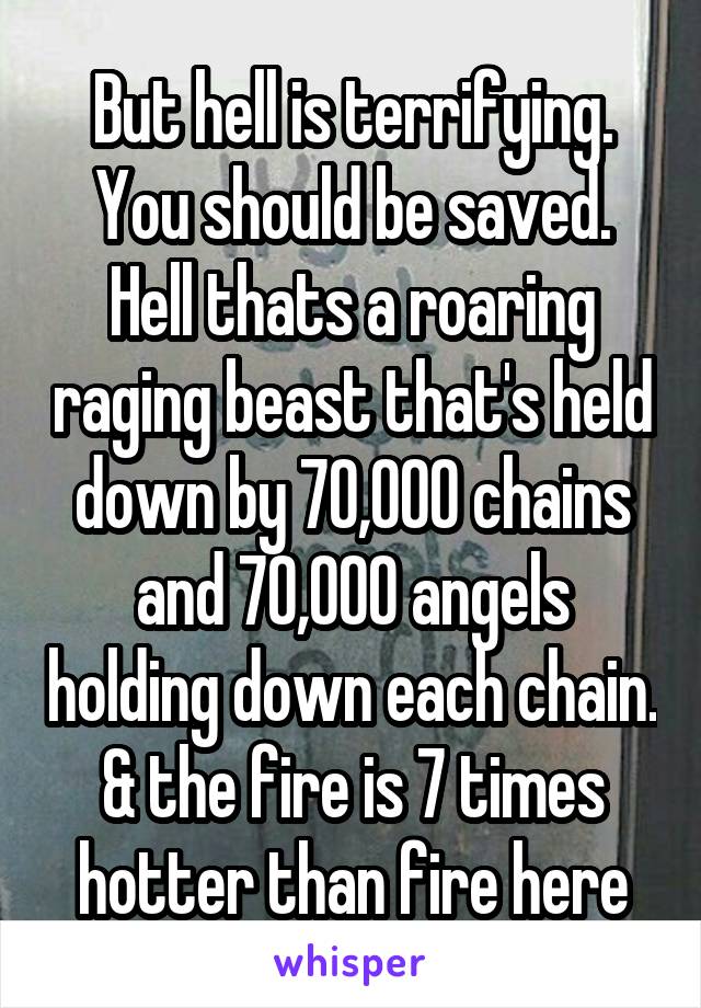 But hell is terrifying. You should be saved. Hell thats a roaring raging beast that's held down by 70,000 chains and 70,000 angels holding down each chain. & the fire is 7 times hotter than fire here