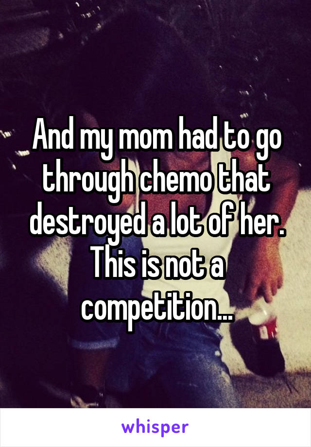 And my mom had to go through chemo that destroyed a lot of her. This is not a competition...