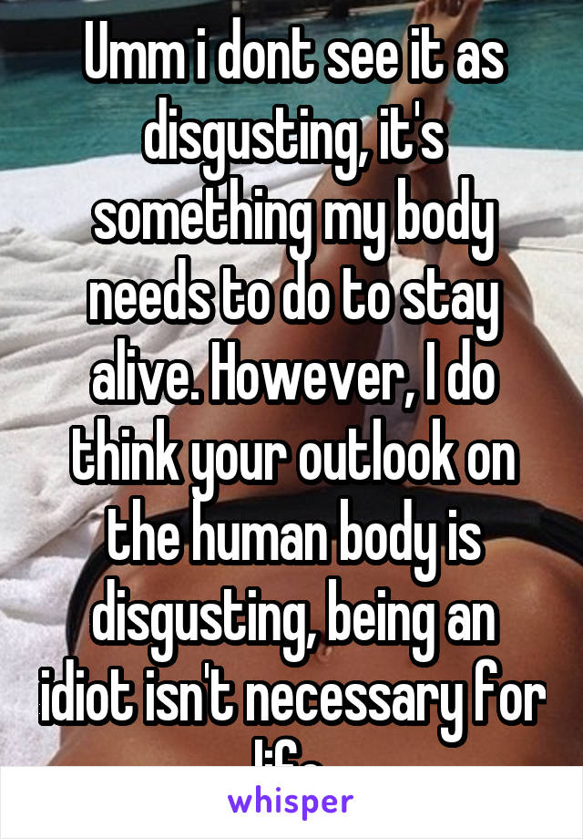 Umm i dont see it as disgusting, it's something my body needs to do to stay alive. However, I do think your outlook on the human body is disgusting, being an idiot isn't necessary for life 