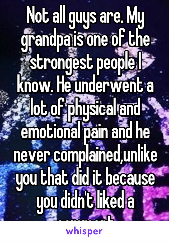 Not all guys are. My grandpa is one of the strongest people I know. He underwent a lot of physical and emotional pain and he never complained,unlike you that did it because you didn't liked a comment