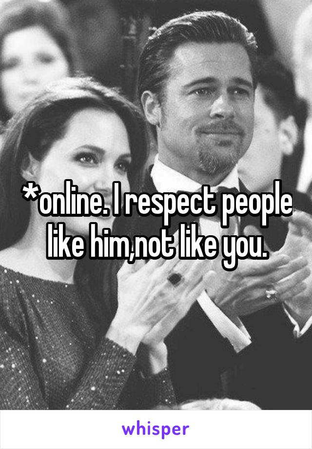 *online. I respect people like him,not like you.