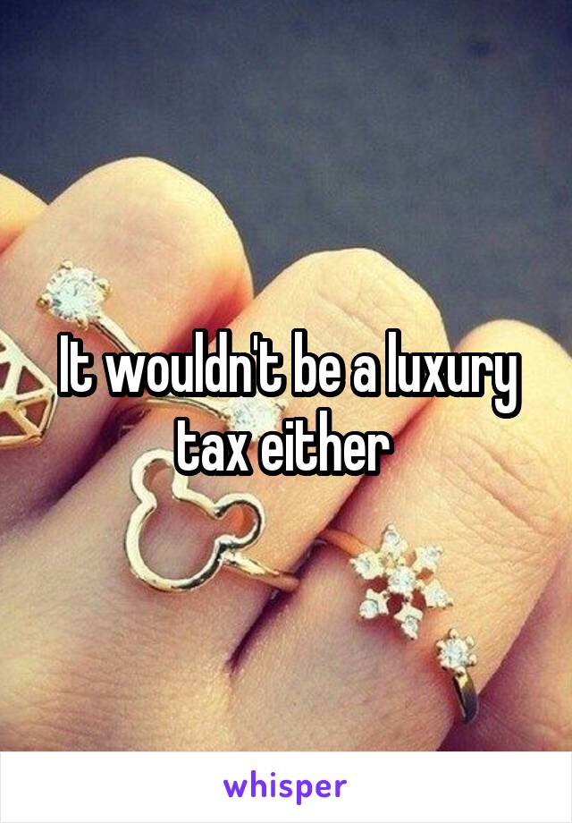 It wouldn't be a luxury tax either 