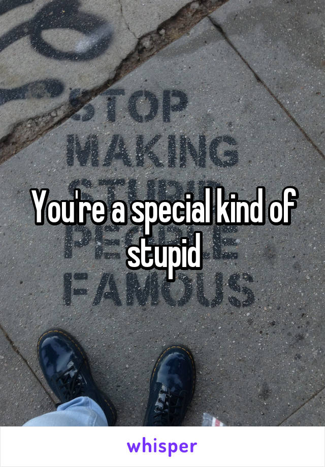 You're a special kind of stupid