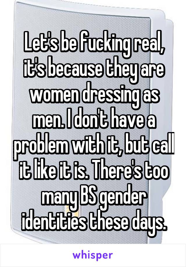 Let's be fucking real, it's because they are women dressing as men. I don't have a problem with it, but call it like it is. There's too many BS gender identities these days.