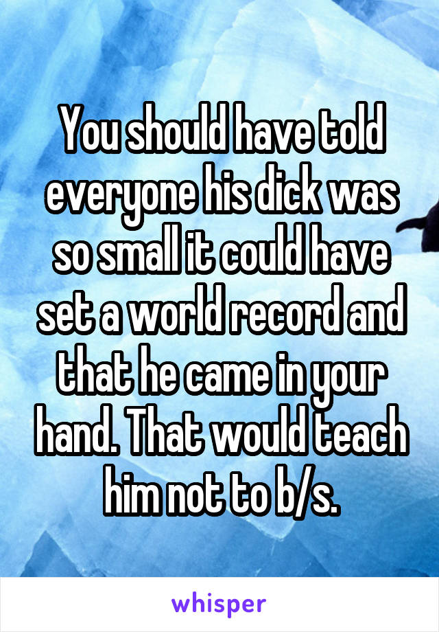 You should have told everyone his dick was so small it could have set a world record and that he came in your hand. That would teach him not to b/s.